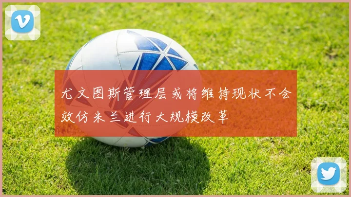 尤文图斯管理层或将维持现状不会效仿米兰进行大规模改革