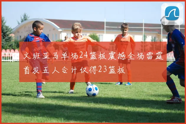 文班亚马单场24篮板震撼全场雷霆首发五人合计仅得23篮板