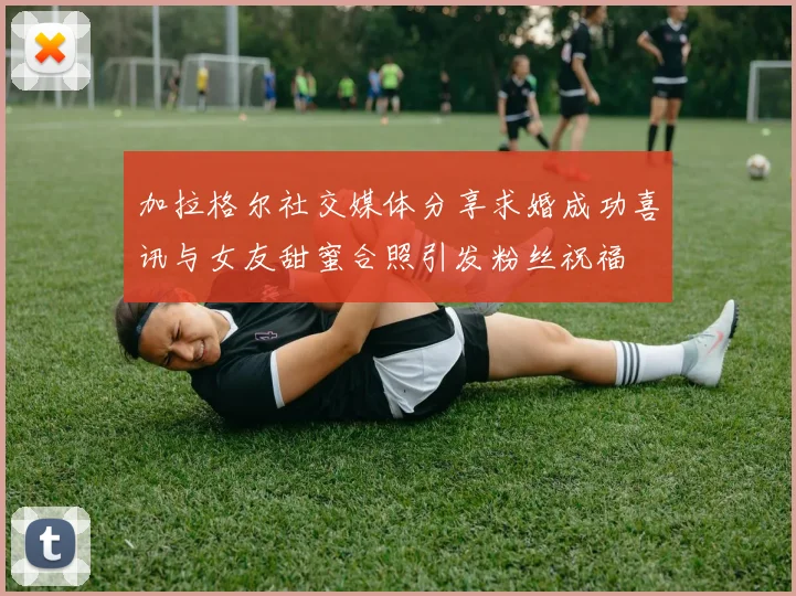 加拉格尔社交媒体分享求婚成功喜讯与女友甜蜜合照引发粉丝祝福