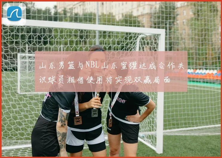 山东男篮与NBL山东蜜獾达成合作共识球员租借使用将实现双赢局面