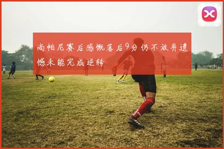 尚帕尼赛后感慨落后9分仍不放弃遗憾未能完成逆转