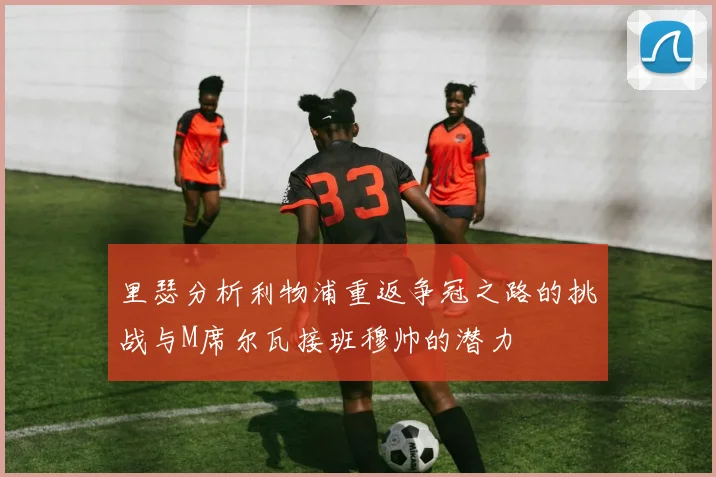 里瑟分析利物浦重返争冠之路的挑战与M席尔瓦接班穆帅的潜力