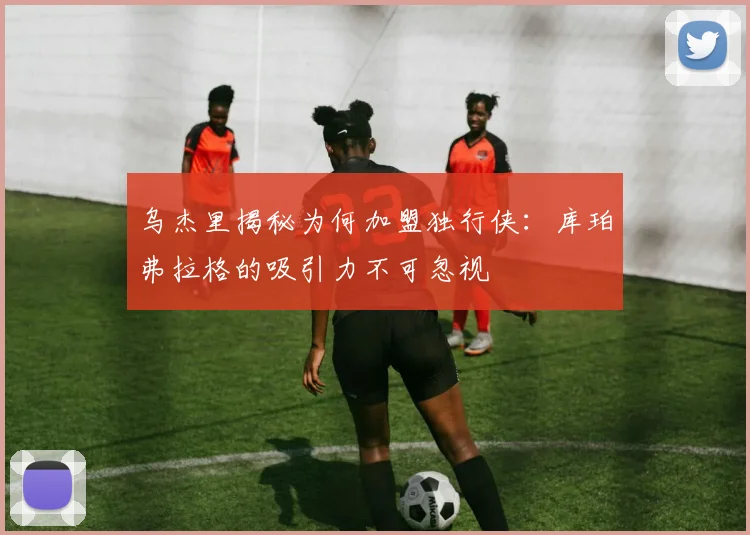 乌杰里揭秘为何加盟独行侠：库珀弗拉格的吸引力不可忽视