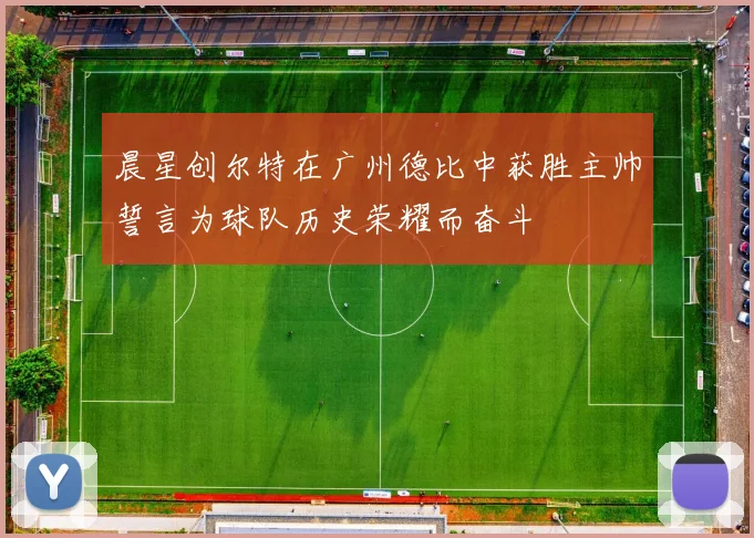 晨星创尔特在广州德比中获胜主帅誓言为球队历史荣耀而奋斗