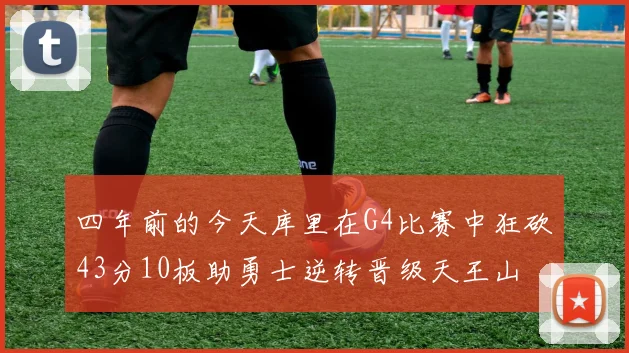 四年前的今天库里在G4比赛中狂砍43分10板助勇士逆转晋级天王山