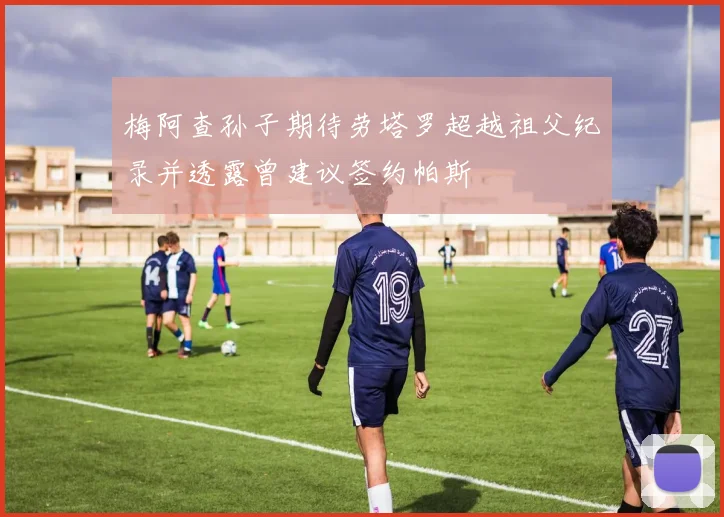 梅阿查孙子期待劳塔罗超越祖父纪录并透露曾建议签约帕斯