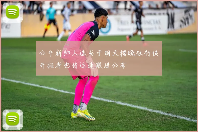公牛新帅人选或于明天揭晓独行侠开拓者也将迅速跟进公布