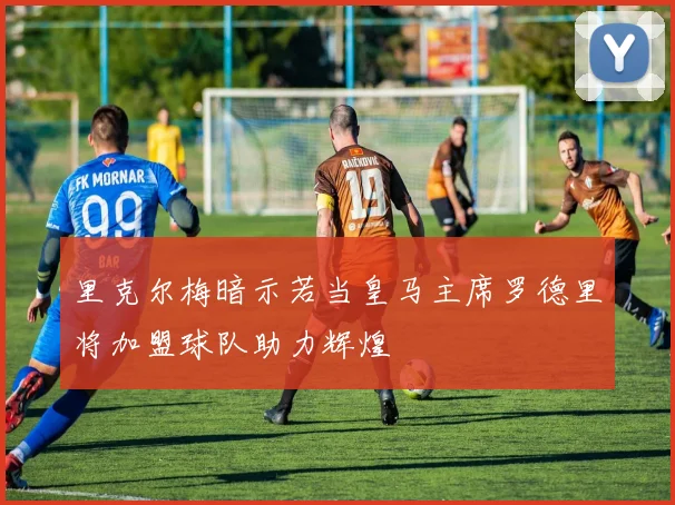 里克尔梅暗示若当皇马主席罗德里将加盟球队助力辉煌