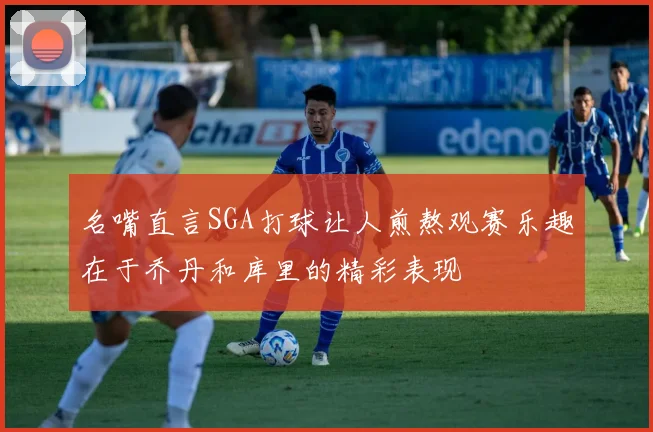 名嘴直言SGA打球让人煎熬观赛乐趣在于乔丹和库里的精彩表现