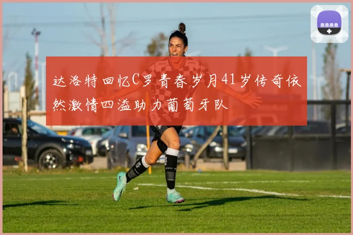 达洛特回忆C罗青春岁月41岁传奇依然激情四溢助力葡萄牙队