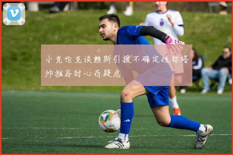 小克伦克谈赖斯引援不确定性称塔帅推荐时心存疑虑
